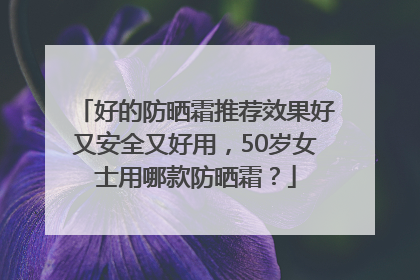 好的防晒霜推荐效果好又安全又好用，50岁女士用哪款防晒霜？