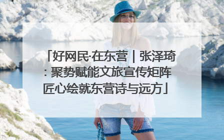 好网民·在东营｜张泽琦：聚势赋能文旅宣传矩阵 匠心绘就东营诗与远方