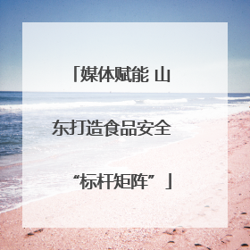 媒体赋能 山东打造食品安全“标杆矩阵”