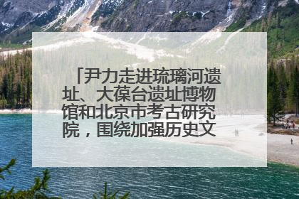 尹力走进琉璃河遗址、大葆台遗址博物馆和北京市考古研究院，围绕加强历史文化名城保护调研