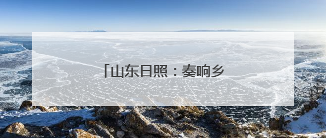 山东日照：奏响乡村振兴山海协奏曲