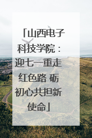 山西电子科技学院：迎七一重走红色路 砺初心共担新使命