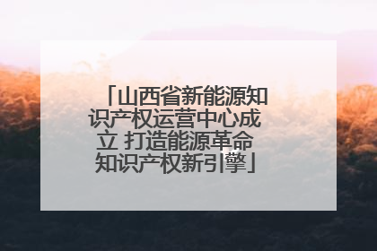 山西省新能源知识产权运营中心成立 打造能源革命知识产权新引擎