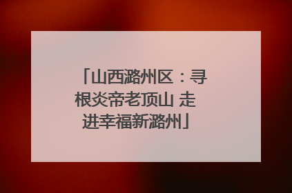 山西潞州区：寻根炎帝老顶山 走进幸福新潞州