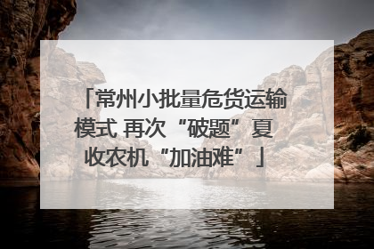 常州小批量危货运输模式 再次“破题”夏收农机“加油难”