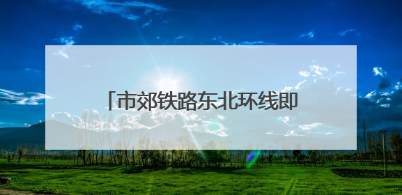 市郊铁路东北环线即将工程招标 率先建设光华路至北京朝阳段