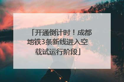 开通倒计时！成都地铁3条新线进入空载试运行阶段