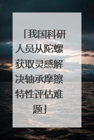 我国科研人员从陀螺获取灵感解决轴承摩擦特性评估难题