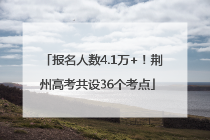报名人数4.1万+！荆州高考共设36个考点