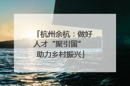 杭州余杭：做好人才“聚引留” 助力乡村振兴