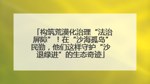 构筑荒漠化治理“法治屏障”！在“沙海孤岛”民勤，他们这样守护“沙退绿进”的生态奇迹