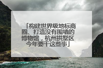 构建世界级地标商圈、打造没有围墙的博物馆，杭州拱墅区今年要干这些事