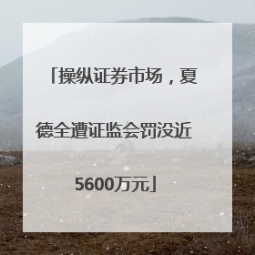 操纵证券市场，夏德全遭证监会罚没近5600万元