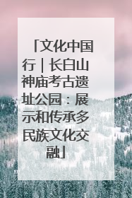 文化中国行｜长白山神庙考古遗址公园：展示和传承多民族文化交融