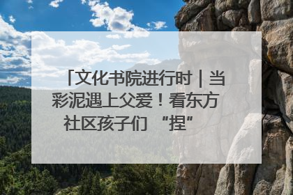 文化书院进行时｜当彩泥遇上父爱！看东方社区孩子们 “捏” 出心目中的爸爸