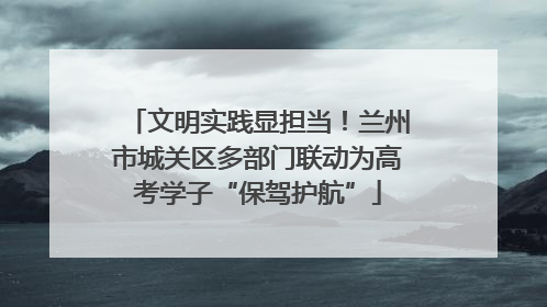 文明实践显担当！兰州市城关区多部门联动为高考学子“保驾护航”