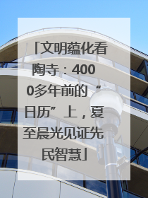 文明蕴化看陶寺：4000多年前的“日历”上，夏至晨光见证先民智慧