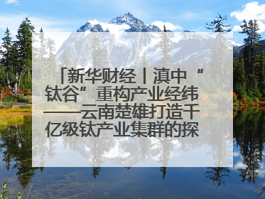 新华财经丨滇中“钛谷”重构产业经纬——云南楚雄打造千亿级钛产业集群的探索与实践