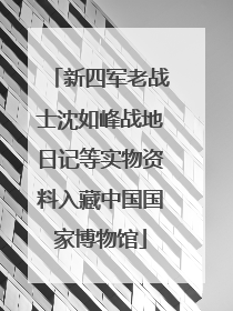 新四军老战士沈如峰战地日记等实物资料入藏中国国家博物馆