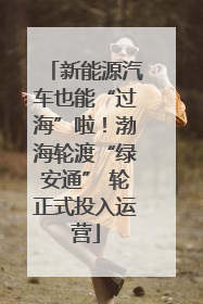 新能源汽车也能“过海”啦！渤海轮渡“绿安通” 轮正式投入运营
