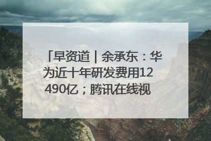 早资道｜余承东：华为近十年研发费用12490亿；腾讯在线视频重大组织调整