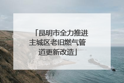 昆明市全力推进主城区老旧燃气管道更新改造
