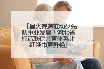 星火传递推动少先队事业发展！河北省打造联建共育体系让红领巾更鲜艳