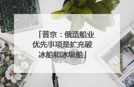 普京：俄造船业优先事项是扩充破冰船和冰级船