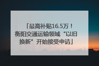 最高补贴16.5万！衡阳交通运输领域“以旧换新”开始接受申请
