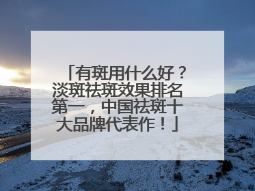 有斑用什么好？淡斑祛斑效果排名第一，中国祛斑十大品牌代表作！
