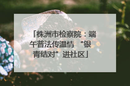 株洲市检察院：端午普法传温情 “银青结对”进社区