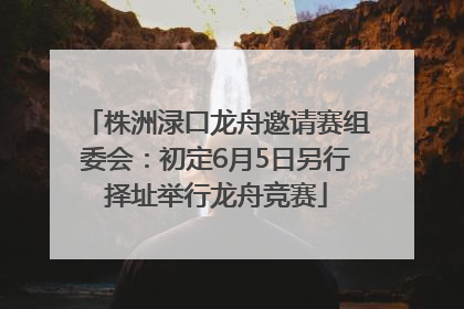 株洲渌口龙舟邀请赛组委会：初定6月5日另行择址举行龙舟竞赛