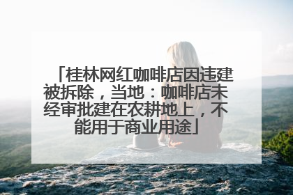 桂林网红咖啡店因违建被拆除，当地：咖啡店未经审批建在农耕地上，不能用于商业用途