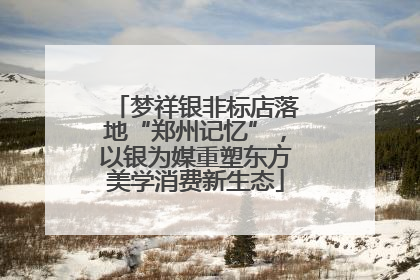 梦祥银非标店落地“郑州记忆”，以银为媒重塑东方美学消费新生态