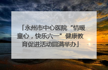 永州市中心医院“情暖童心，快乐六一”健康教育促进活动圆满举办