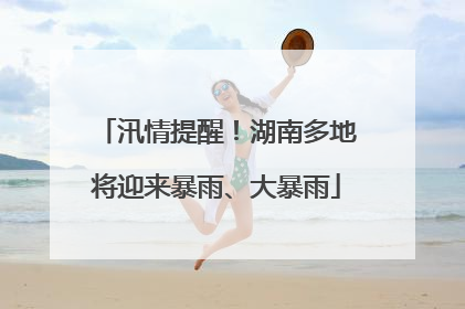 汛情提醒！湖南多地将迎来暴雨、大暴雨