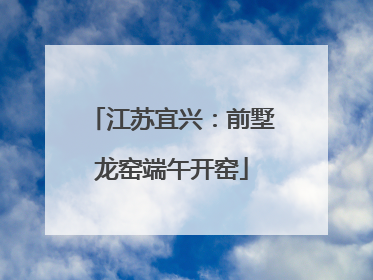 江苏宜兴：前墅龙窑端午开窑