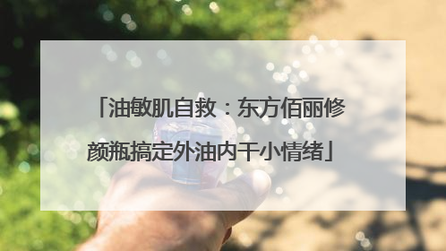 油敏肌自救：东方佰丽修颜瓶搞定外油内干小情绪