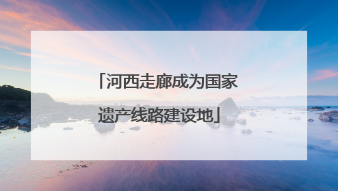 河西走廊成为国家遗产线路建设地