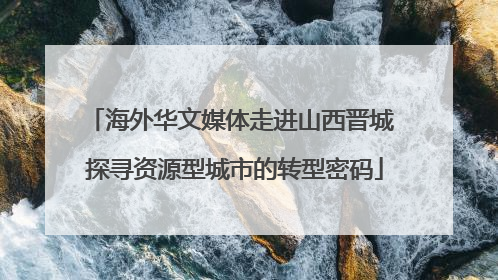 海外华文媒体走进山西晋城 探寻资源型城市的转型密码