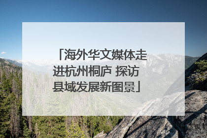海外华文媒体走进杭州桐庐 探访县域发展新图景