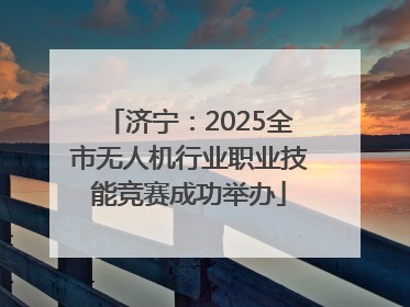 济宁：2025全市无人机行业职业技能竞赛成功举办