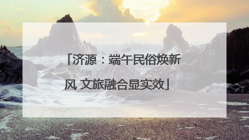 济源：端午民俗焕新风 文旅融合显实效