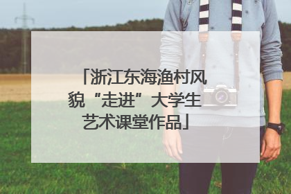 浙江东海渔村风貌“走进”大学生艺术课堂作品