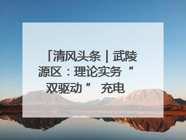 清风头条｜武陵源区：理论实务“双驱动 ” 充电赋能“增才干”