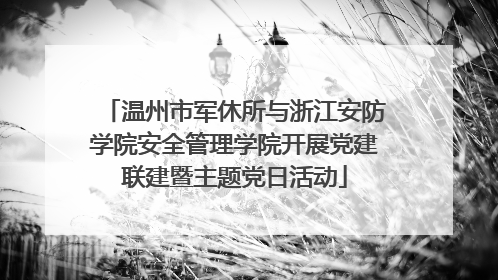 温州市军休所与浙江安防学院安全管理学院开展党建联建暨主题党日活动