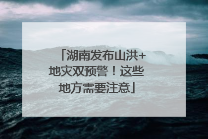 湖南发布山洪+地灾双预警！这些地方需要注意