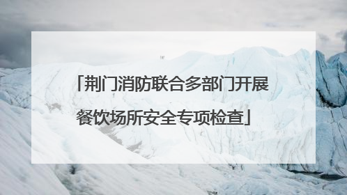 荆门消防联合多部门开展餐饮场所安全专项检查