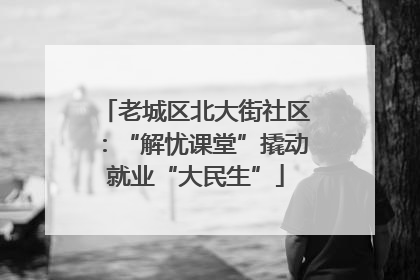老城区北大街社区：“解忧课堂”撬动就业“大民生”