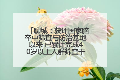 聊城：获评国家脑卒中筛查与防治基地以来 已累计完成40岁以上人群筛查干预40余万人次